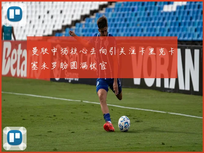 曼联中场核心去向引关注卡里克卡塞米罗盼圆满收官