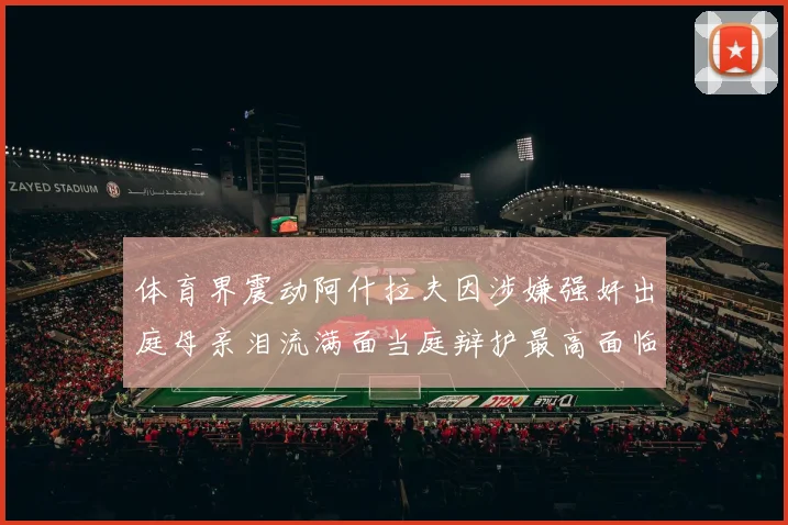 体育界震动阿什拉夫因涉嫌强奸出庭母亲泪流满面当庭辩护最高面临15年监禁重罚