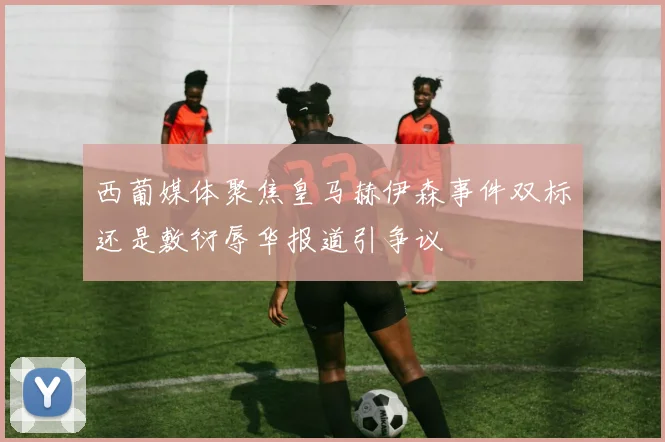西葡媒体聚焦皇马赫伊森事件双标还是敷衍辱华报道引争议