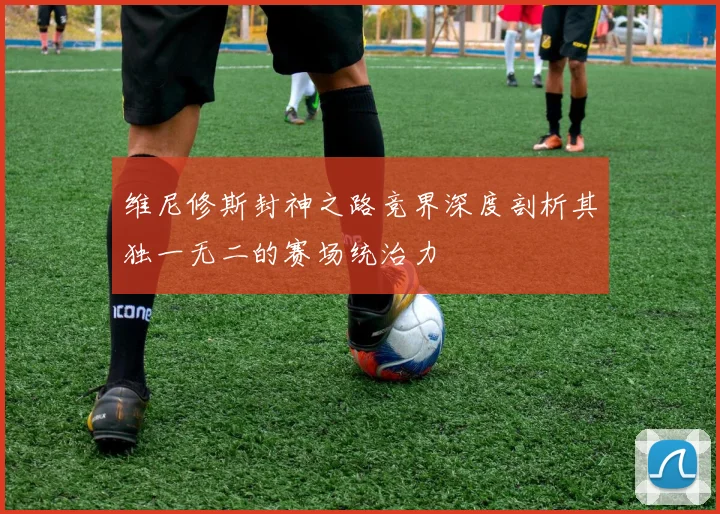 维尼修斯封神之路竞界深度剖析其独一无二的赛场统治力