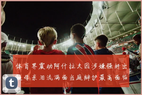 体育界震动阿什拉夫因涉嫌强奸出庭母亲泪流满面当庭辩护最高面临15年监禁重罚