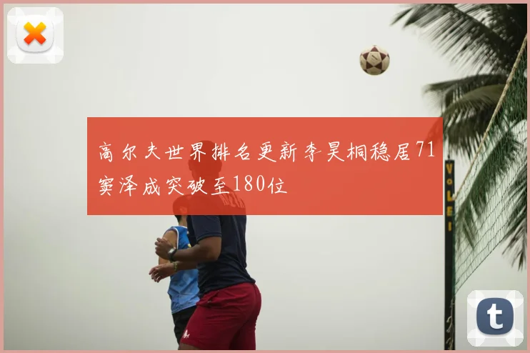 高尔夫世界排名更新李昊桐稳居71窦泽成突破至180位